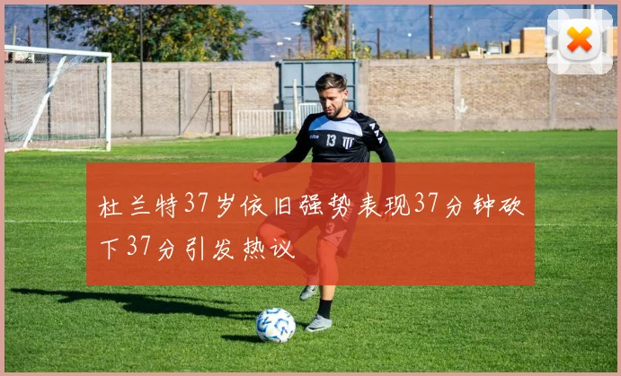 杜兰特37岁依旧强势表现37分钟砍下37分引发热议