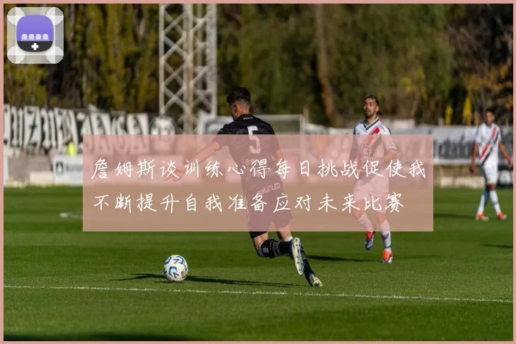 詹姆斯谈训练心得每日挑战促使我不断提升自我准备应对未来比赛