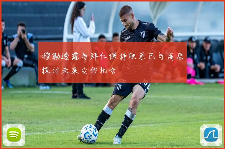 穆勒透露与拜仁保持联系已与高层探讨未来合作机会