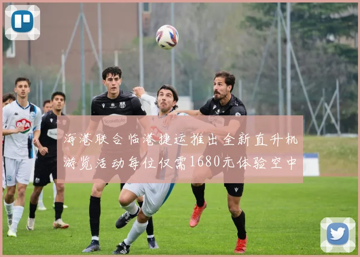 海港联合临港捷运推出全新直升机游览活动每位仅需1680元体验空中美景