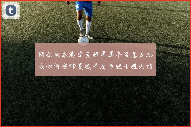 阿森纳本赛季英超再遇半场落后挑战如何逆转曼城平局与纽卡胜利的启示
