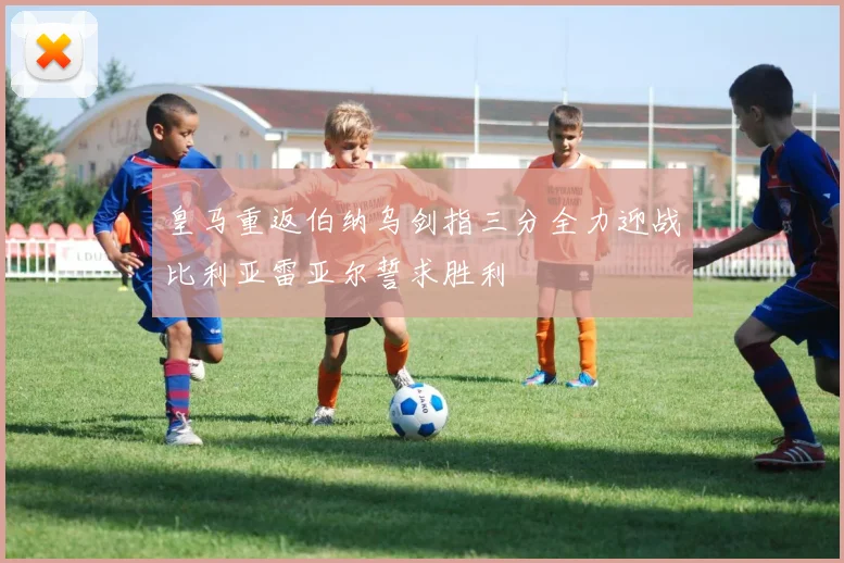 皇马重返伯纳乌剑指三分全力迎战比利亚雷亚尔誓求胜利