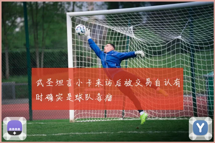 武圣坦言小卡来访后被交易自认有时确实是球队毒瘤