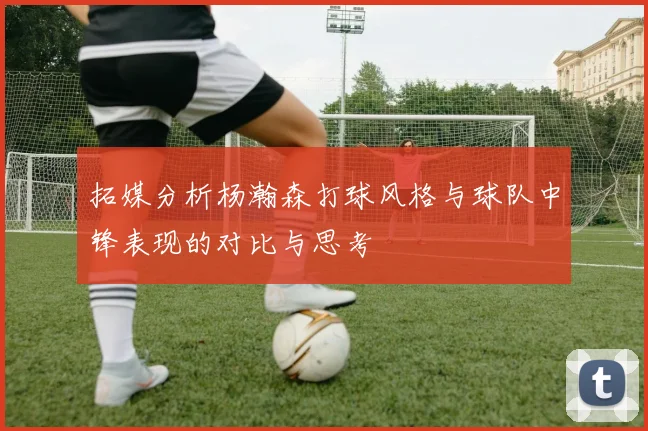 拓媒分析杨瀚森打球风格与球队中锋表现的对比与思考