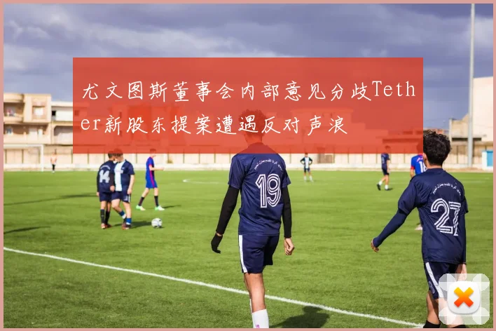 尤文图斯董事会内部意见分歧Tether新股东提案遭遇反对声浪