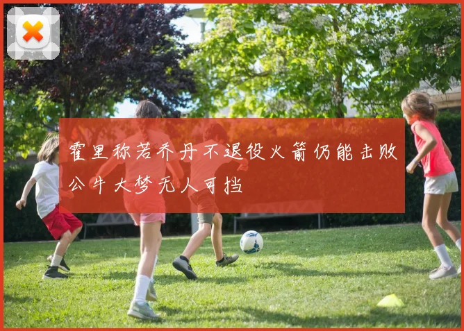 霍里称若乔丹不退役火箭仍能击败公牛大梦无人可挡