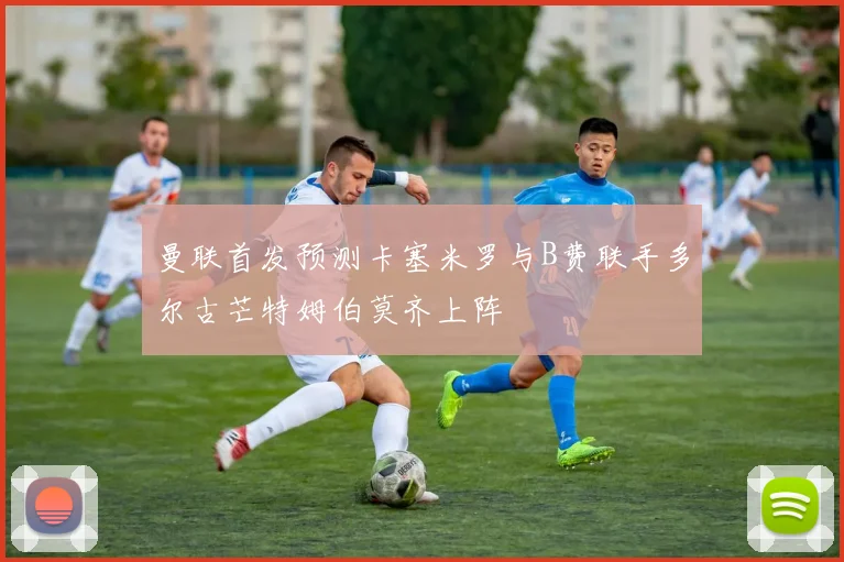 曼联首发预测卡塞米罗与B费联手多尔古芒特姆伯莫齐上阵