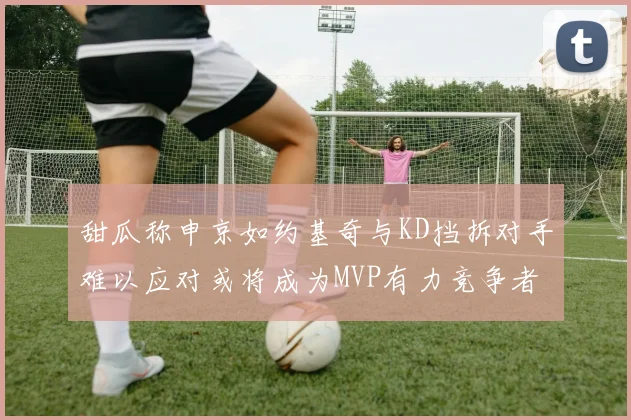 甜瓜称申京如约基奇与KD挡拆对手难以应对或将成为MVP有力竞争者