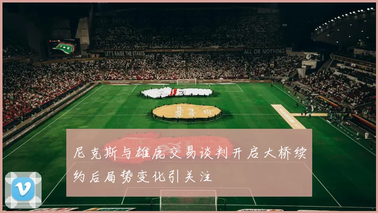 尼克斯与雄鹿交易谈判开启大桥续约后局势变化引关注