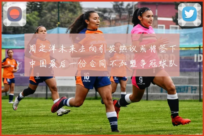 周定洋未来去向引发热议或将签下中国最后一份合同不加盟争冠球队