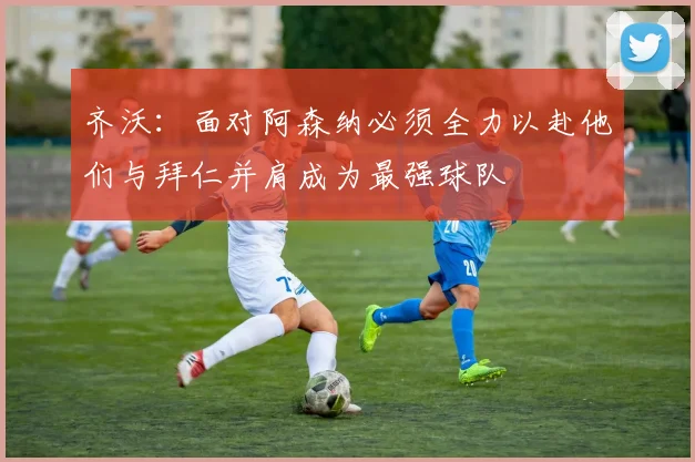齐沃：面对阿森纳必须全力以赴他们与拜仁并肩成为最强球队