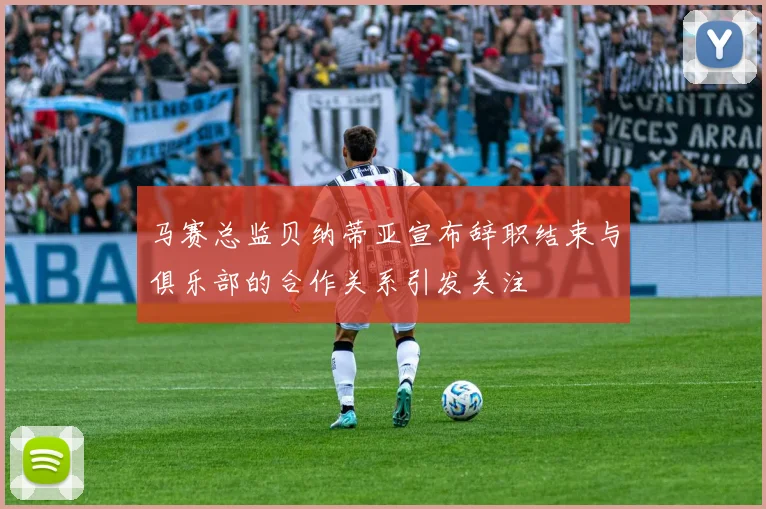 马赛总监贝纳蒂亚宣布辞职结束与俱乐部的合作关系引发关注