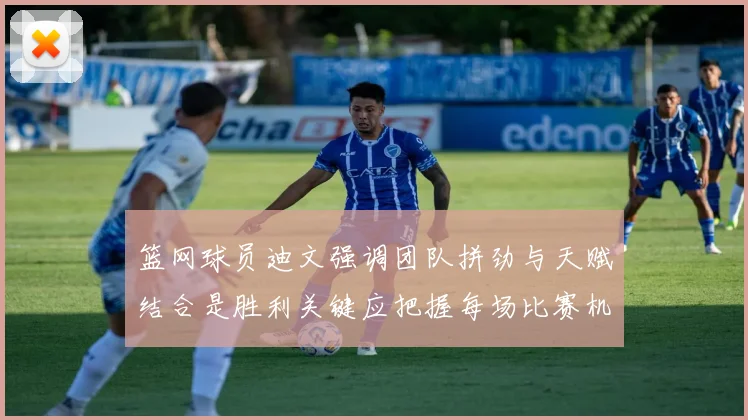 篮网球员迪文强调团队拼劲与天赋结合是胜利关键应把握每场比赛机会
