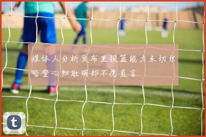 媒体人分析莫布里投篮能力米切尔哈登心知肚明却不愿直言