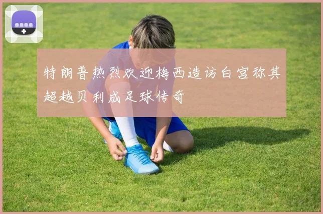 特朗普热烈欢迎梅西造访白宫称其超越贝利成足球传奇