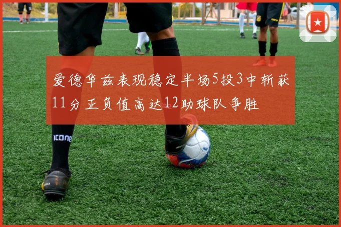 爱德华兹表现稳定半场5投3中斩获11分正负值高达12助球队争胜