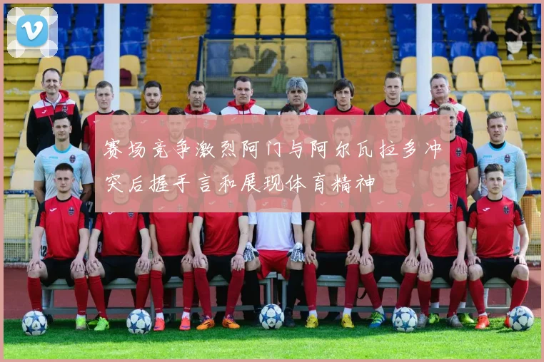 赛场竞争激烈阿门与阿尔瓦拉多冲突后握手言和展现体育精神