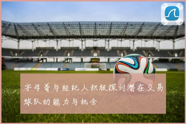 字母哥与经纪人积极探讨潜在交易球队的能力与机会