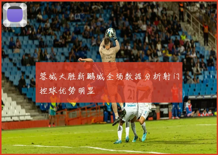 蓉城大胜新鹏城全场数据分析射门控球优势明显