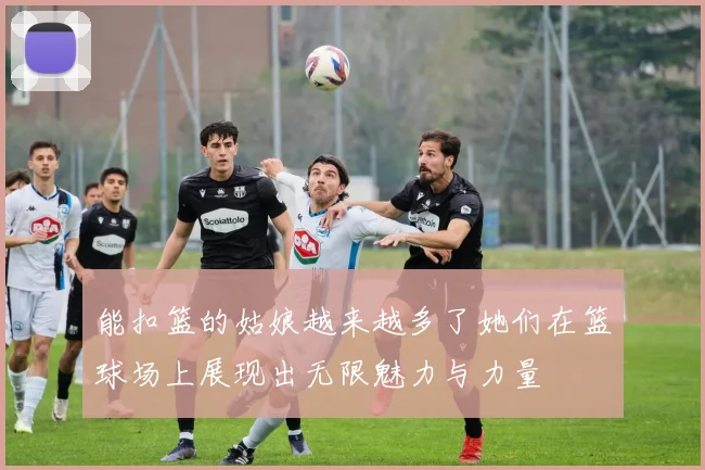 能扣篮的姑娘越来越多了她们在篮球场上展现出无限魅力与力量
