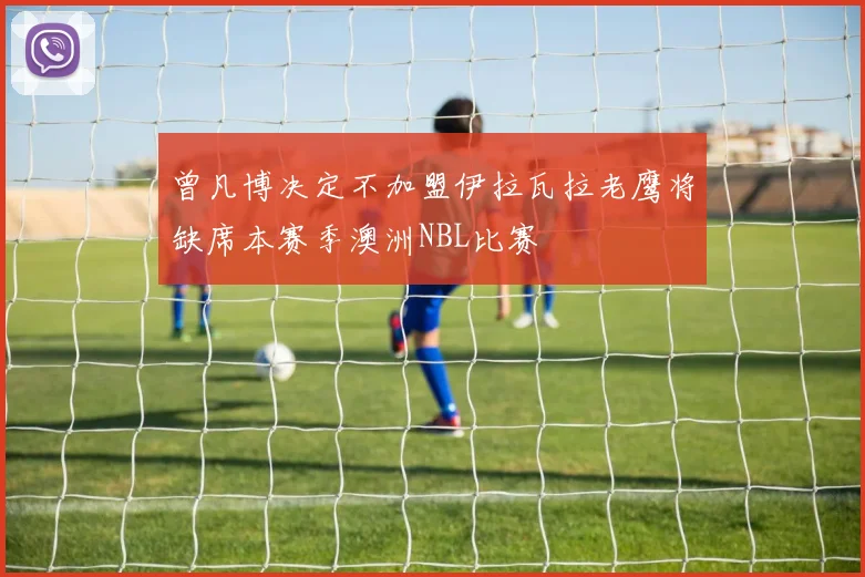 曾凡博决定不加盟伊拉瓦拉老鹰将缺席本赛季澳洲NBL比赛