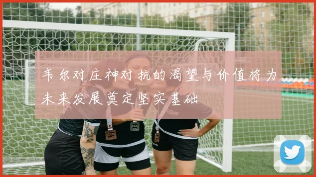 韦尔对庄神对抗的渴望与价值将为未来发展奠定坚实基础