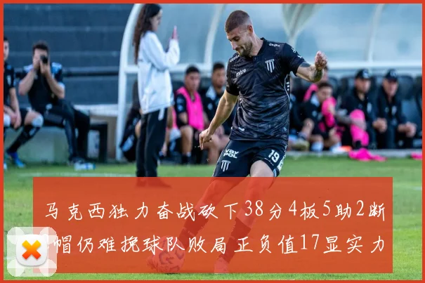 马克西独力奋战砍下38分4板5助2断2帽仍难挽球队败局正负值17显实力