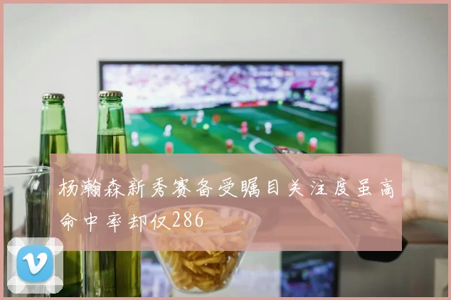 杨瀚森新秀赛备受瞩目关注度虽高命中率却仅286