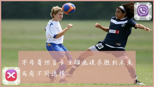 字母哥坦言专注雄鹿追求胜利未来或有不同选择