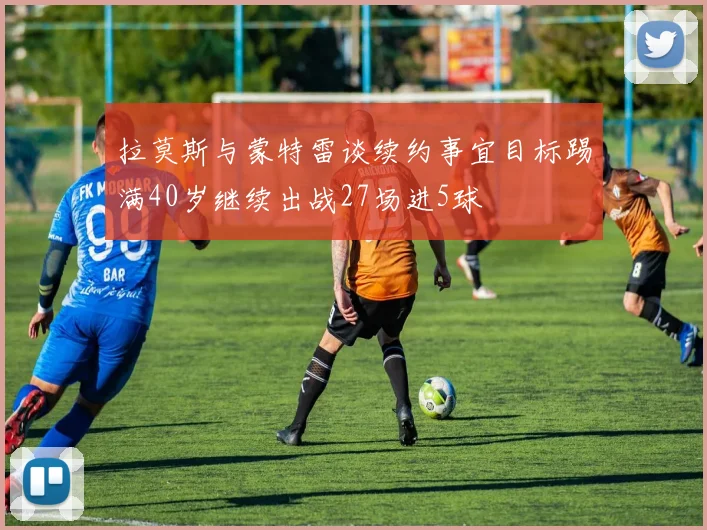 拉莫斯与蒙特雷谈续约事宜目标踢满40岁继续出战27场进5球