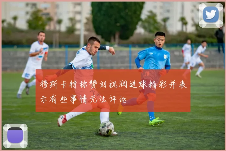 穆斯卡特称赞刘祝润进球精彩并表示有些事情无法评论