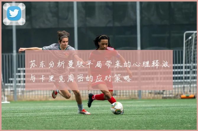 苏东分析曼联平局带来的心理释放与卡里克周密的应对策略